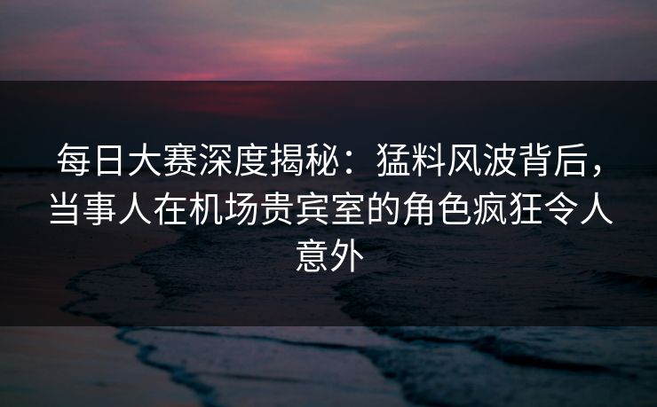每日大赛深度揭秘：猛料风波背后，当事人在机场贵宾室的角色疯狂令人意外