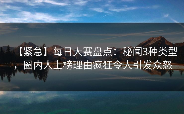 【紧急】每日大赛盘点：秘闻3种类型，圈内人上榜理由疯狂令人引发众怒
