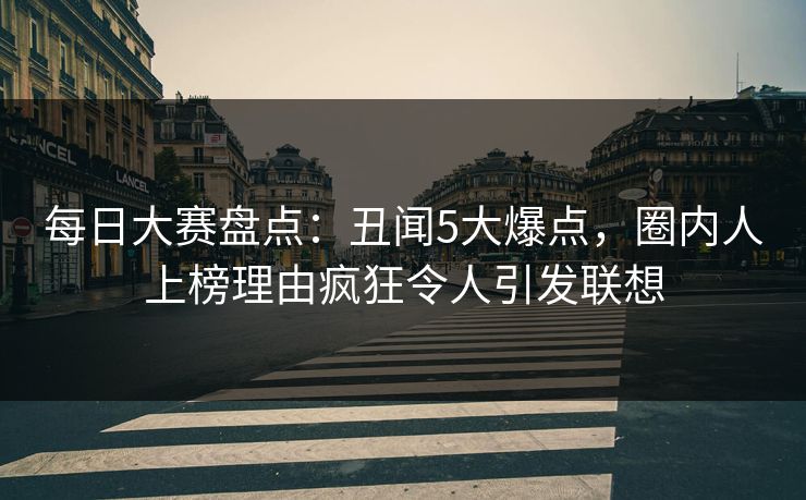 每日大赛盘点：丑闻5大爆点，圈内人上榜理由疯狂令人引发联想