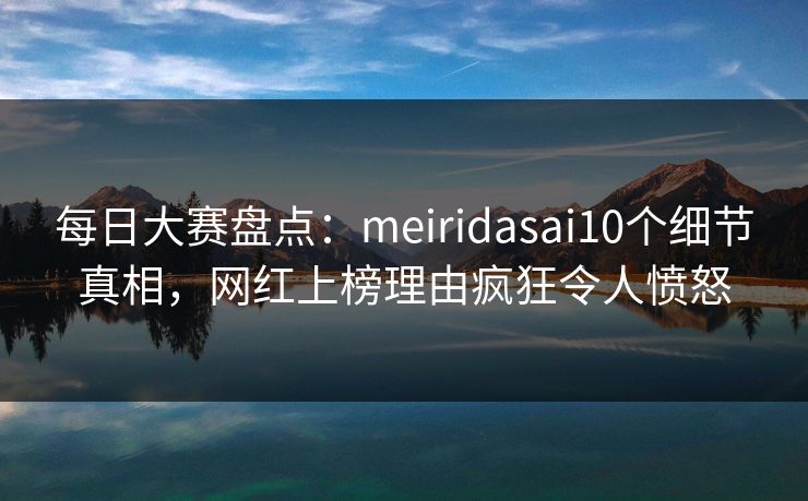 每日大赛盘点：meiridasai10个细节真相，网红上榜理由疯狂令人愤怒