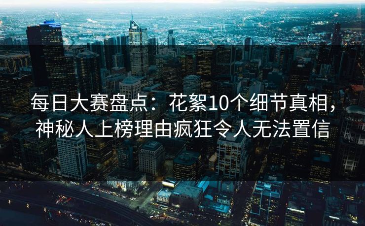 每日大赛盘点：花絮10个细节真相，神秘人上榜理由疯狂令人无法置信
