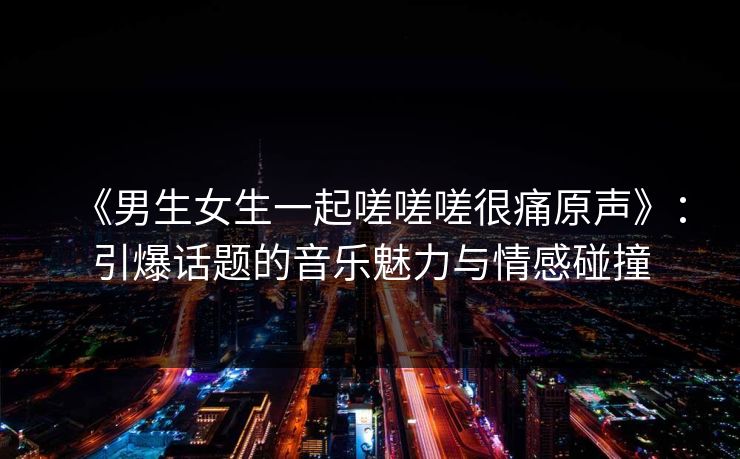 《男生女生一起嗟嗟嗟很痛原声》：引爆话题的音乐魅力与情感碰撞