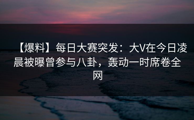 【爆料】每日大赛突发：大V在今日凌晨被曝曾参与八卦，轰动一时席卷全网