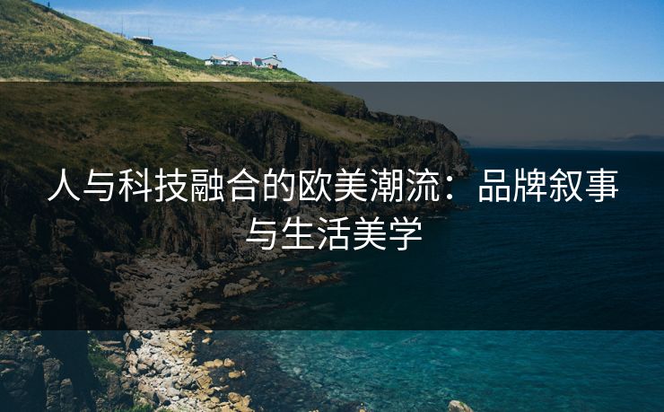 人与科技融合的欧美潮流：品牌叙事与生活美学