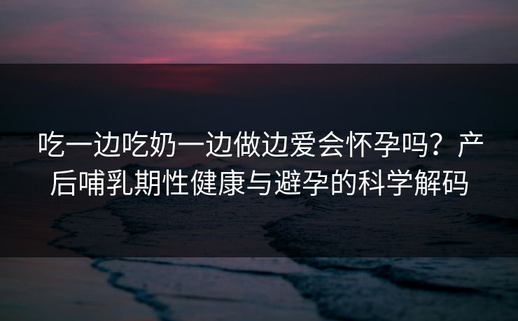 吃一边吃奶一边做边爱会怀孕吗？产后哺乳期性健康与避孕的科学解码