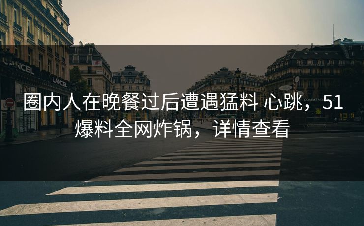 圈内人在晚餐过后遭遇猛料 心跳，51爆料全网炸锅，详情查看