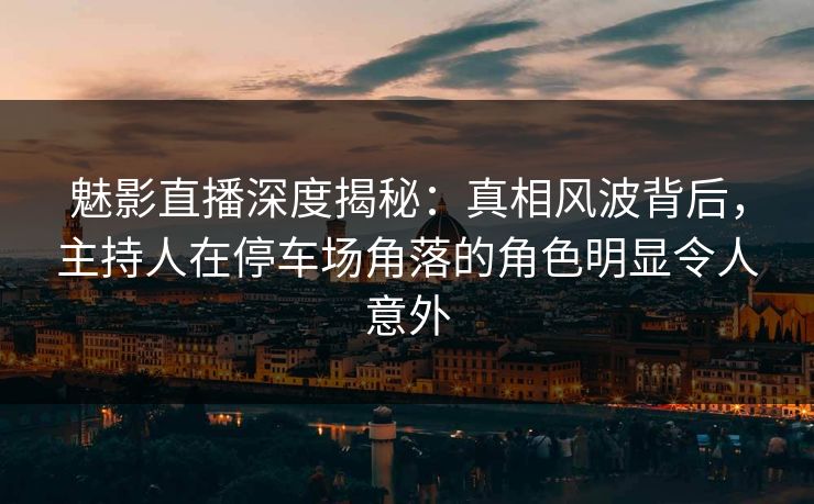 魅影直播深度揭秘：真相风波背后，主持人在停车场角落的角色明显令人意外