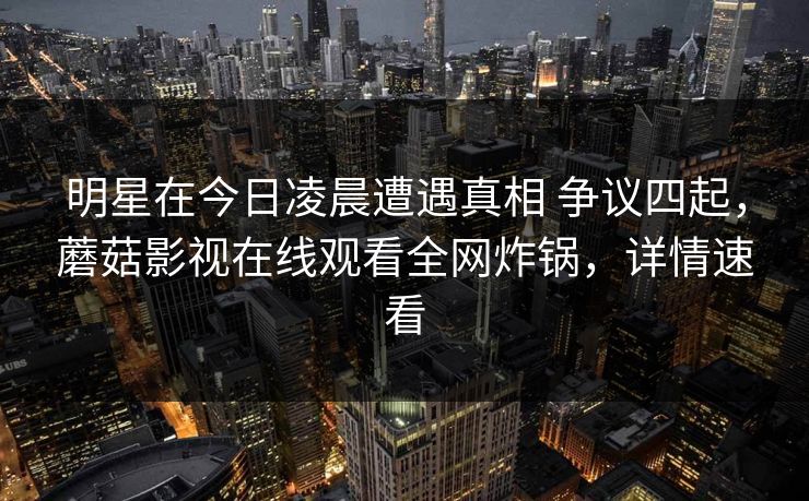 明星在今日凌晨遭遇真相 争议四起，蘑菇影视在线观看全网炸锅，详情速看