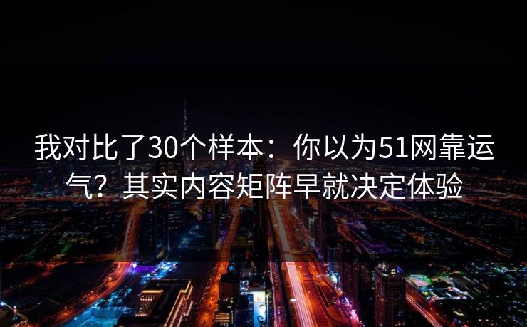 我对比了30个样本：你以为51网靠运气？其实内容矩阵早就决定体验