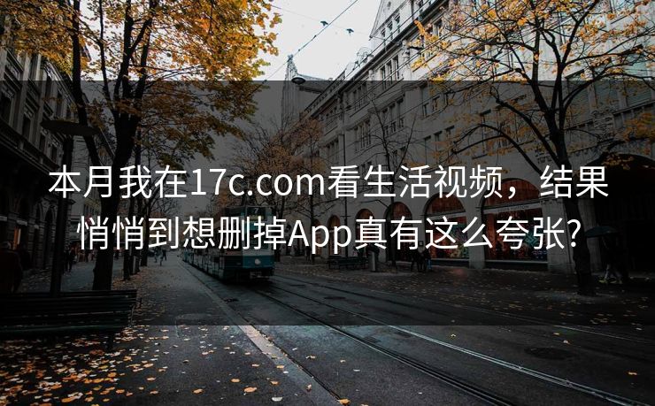 本月我在17c.com看生活视频，结果悄悄到想删掉App真有这么夸张?
