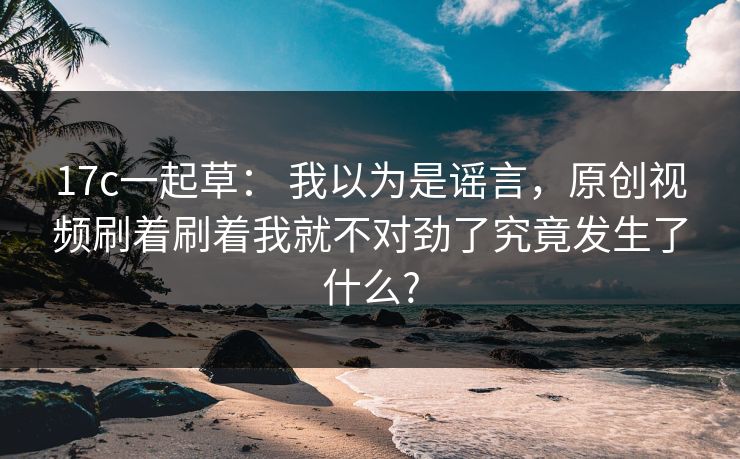 17c一起草： 我以为是谣言，原创视频刷着刷着我就不对劲了究竟发生了什么?