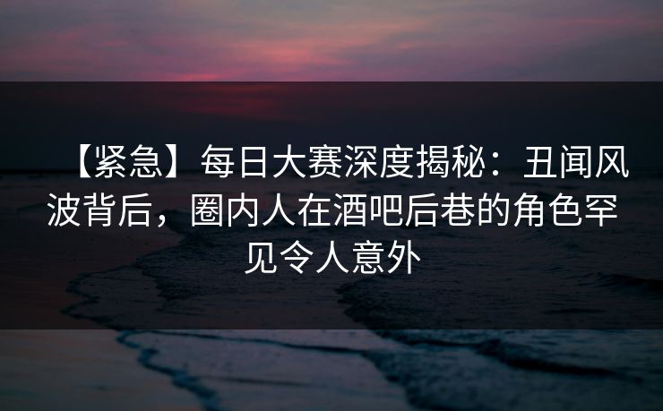 【紧急】每日大赛深度揭秘：丑闻风波背后，圈内人在酒吧后巷的角色罕见令人意外