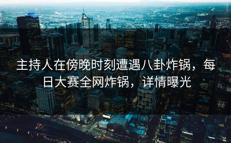 主持人在傍晚时刻遭遇八卦炸锅，每日大赛全网炸锅，详情曝光