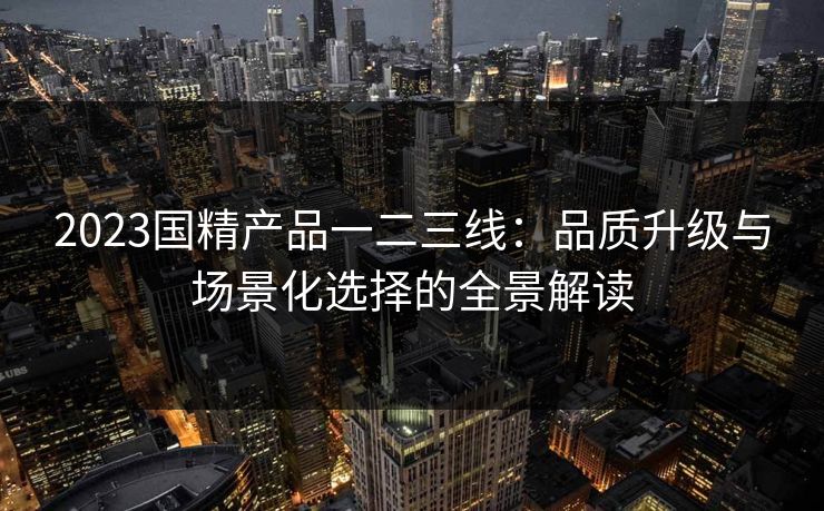 2023国精产品一二三线：品质升级与场景化选择的全景解读