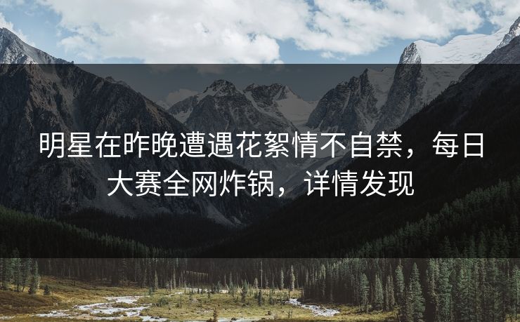 明星在昨晚遭遇花絮情不自禁，每日大赛全网炸锅，详情发现