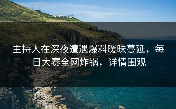 主持人在深夜遭遇爆料暧昧蔓延，每日大赛全网炸锅，详情围观