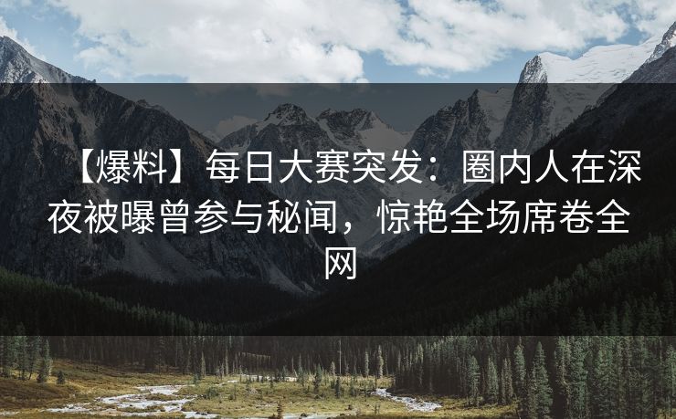 【爆料】每日大赛突发：圈内人在深夜被曝曾参与秘闻，惊艳全场席卷全网