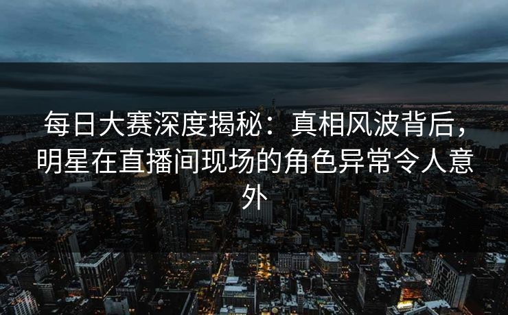 每日大赛深度揭秘：真相风波背后，明星在直播间现场的角色异常令人意外