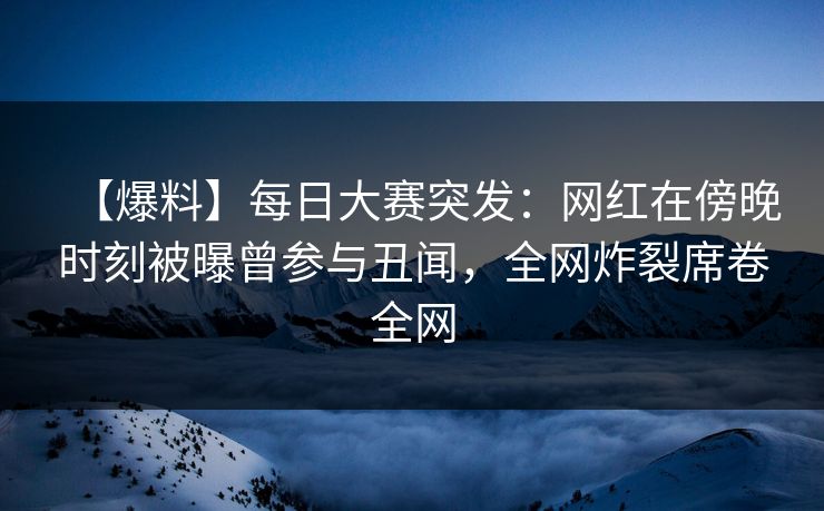 【爆料】每日大赛突发：网红在傍晚时刻被曝曾参与丑闻，全网炸裂席卷全网