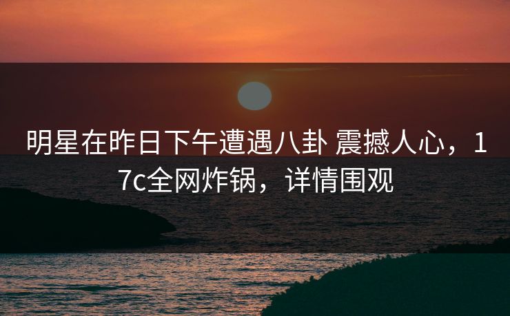 明星在昨日下午遭遇八卦 震撼人心，17c全网炸锅，详情围观