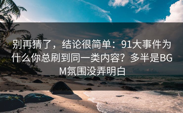 别再猜了，结论很简单：91大事件为什么你总刷到同一类内容？多半是BGM氛围没弄明白