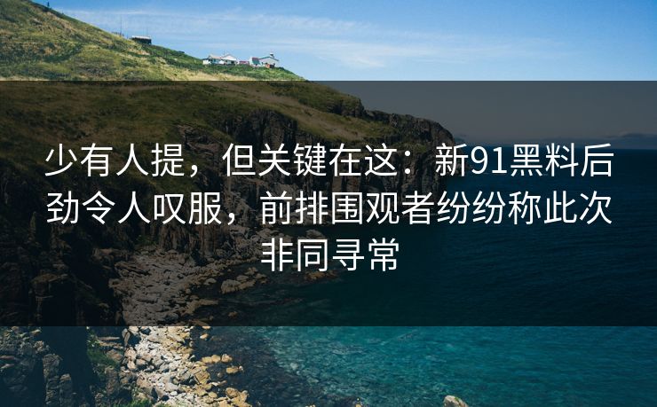 少有人提，但关键在这：新91黑料后劲令人叹服，前排围观者纷纷称此次非同寻常